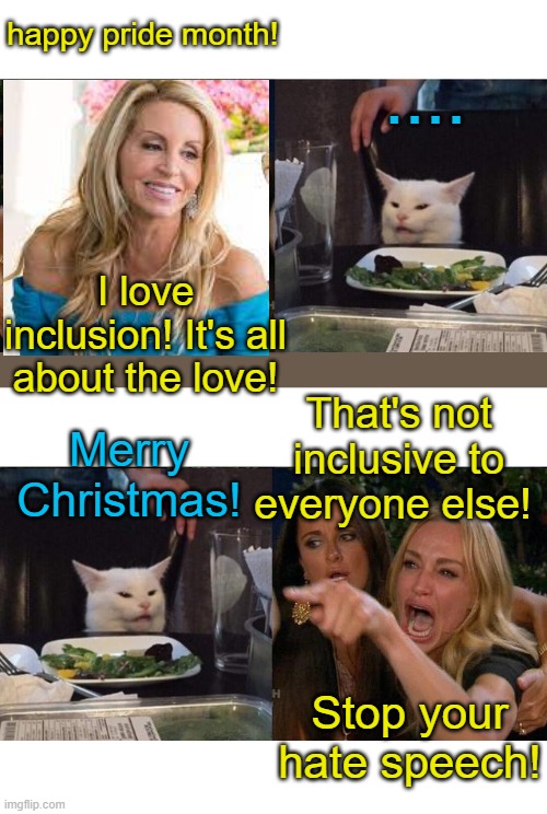 Merry Christmas everyone! | happy pride month! .... I love inclusion! It's all about the love! That's not inclusive to everyone else! Merry Christmas! Stop your hate speech! | image tagged in memes,woman yelling at cat,stupid liberals,merry christmas,liberal hypocrisy | made w/ Imgflip meme maker