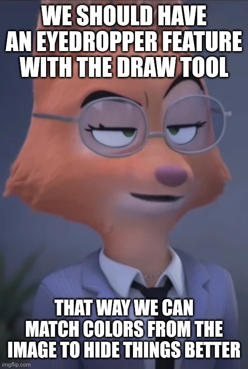 This I would love to see | WE SHOULD HAVE AN EYEDROPPER FEATURE WITH THE DRAW TOOL; THAT WAY WE CAN MATCH COLORS FROM THE IMAGE TO HIDE THINGS BETTER | image tagged in diane foxington derp | made w/ Imgflip meme maker