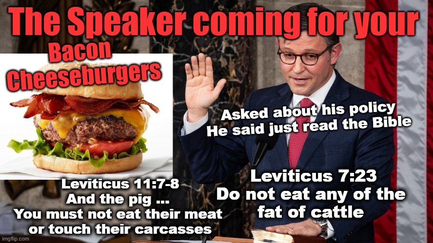 Coming for your bacon cheeseburgers! | The Speaker coming for your; Bacon 
Cheeseburgers; Asked about his policy
He said just read the Bible; Leviticus 7:23
Do not eat any of the 
fat of cattle; Leviticus 11:7-8
And the pig ... 
You must not eat their meat 
or touch their carcasses | made w/ Imgflip meme maker