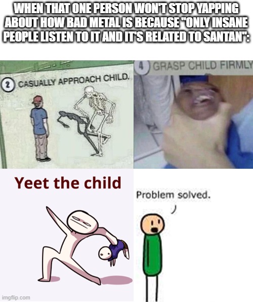 casually approach child complete | WHEN THAT ONE PERSON WON'T STOP YAPPING ABOUT HOW BAD METAL IS BECAUSE "ONLY INSANE PEOPLE LISTEN TO IT AND IT'S RELATED TO SANTAN": | image tagged in casually approach child complete | made w/ Imgflip meme maker