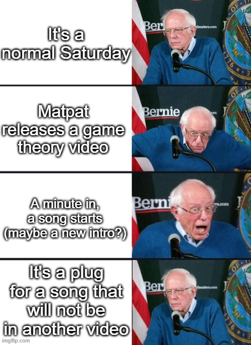 Bernie Sander Reaction (change) | It's a normal Saturday; Matpat releases a game theory video; A minute in, a song starts (maybe a new intro?); It's a plug for a song that will not be in another video | image tagged in bernie sander reaction change | made w/ Imgflip meme maker