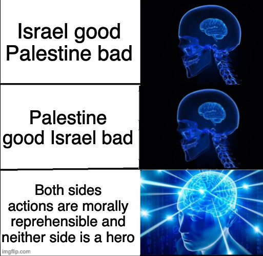 Killing civillians is never justified. Neither side can be called a hero in this war. | Israel good Palestine bad; Palestine good Israel bad; Both sides actions are morally reprehensible and neither side is a hero | image tagged in galaxy brain 3 brains,galaxy brain,memes,expanding brain | made w/ Imgflip meme maker