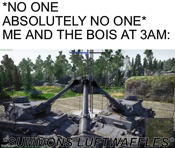 *summons luftwaffles* | *NO ONE ABSOLUTELY NO ONE*

ME AND THE BOIS AT 3AM: | image tagged in summons luftwaffles,me and the boys,me and the boys at 3 am,memes,operator bravo,war thunder | made w/ Imgflip meme maker