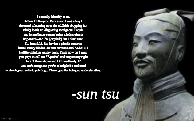 Actual sun tsu quote | I sexually Identify as an Attack Helicopter. Ever since I was a boy I dreamed of soaring over the oilfields dropping hot sticky loads on disgusting foreigners. People say to me that a person being a helicopter is Impossible and I'm [explicit] but I don't care, I'm beautiful. I'm having a plastic surgeon install rotary blades, 30 mm cannons and AMG-114 Hellfire missiles on my body. From now on I want you guys to call me "Apache" and respect my right to kill from above and kill needlessly. If you can't accept me you're a heliphobe and need to check your vehicle privilege. Thank you for being so understanding. | made w/ Imgflip meme maker