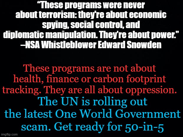 If your elected representatives won't defund and expel the UN, they are globalist operatives. 50-in-5 50 nations globalized... | “These programs were never about terrorism: they're about economic spying, social control, and diplomatic manipulation. They’re about power.”
–NSA Whistleblower Edward Snowden; These programs are not about health, finance or carbon footprint tracking. They are all about oppression. The UN is rolling out the latest One World Government scam. Get ready for 50-in-5 | image tagged in black background | made w/ Imgflip meme maker