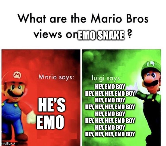 Mario Bros Views | EMO SNAKE; HE’S EMO; HEY, EMO BOY
HEY, HEY, HEY, EMO BOY
HEY, EMO BOY
HEY, HEY, HEY, EMO BOY
HEY, EMO BOY
HEY, HEY, HEY, EMO BOY
HEY, EMO BOY
HEY, HEY, HEY, EMO BOY | image tagged in mario bros views | made w/ Imgflip meme maker