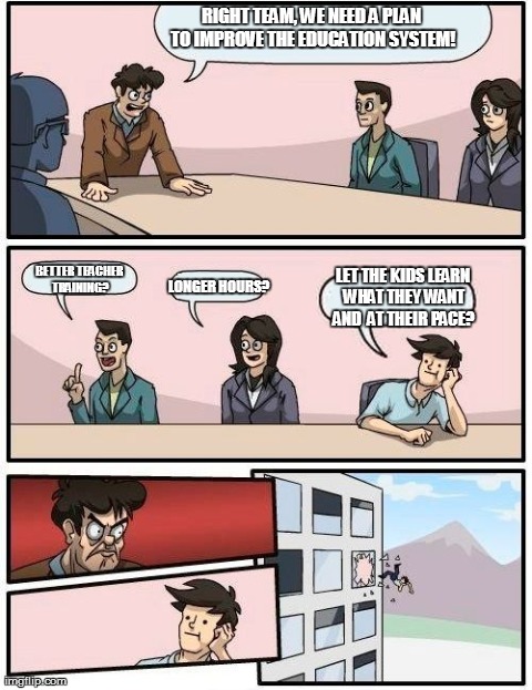 How to improve the education system | RIGHT TEAM, WE NEED A PLAN TO IMPROVE THE EDUCATION SYSTEM! LONGER HOURS? BETTER TEACHER TRAINING? LET THE KIDS LEARN WHAT THEY WANT AND  AT | image tagged in memes,boardroom meeting suggestion | made w/ Imgflip meme maker