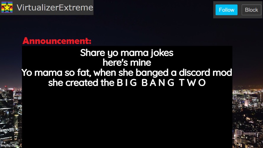 VirtualizerExtreme announcement template | Share yo mama jokes
here's mine
Yo mama so fat, when she banged a discord mod
she created the B I G  B A N G  T W O | image tagged in virtualizerextreme announcement template | made w/ Imgflip meme maker