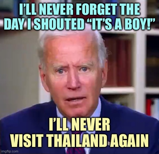 Slow Joe Biden Dementia Face | I’LL NEVER FORGET THE DAY I SHOUTED “IT’S A BOY!”; I’LL NEVER VISIT THAILAND AGAIN | image tagged in slow joe biden dementia face | made w/ Imgflip meme maker