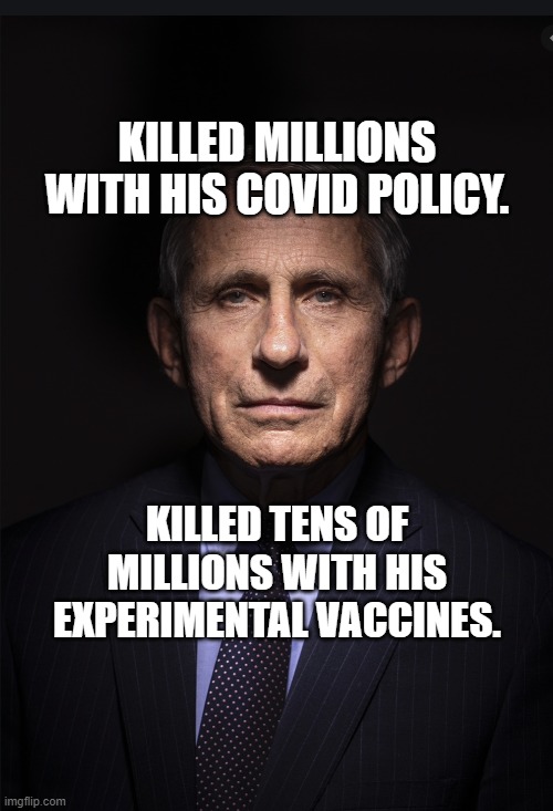 Fauci | KILLED MILLIONS WITH HIS COVID POLICY. KILLED TENS OF MILLIONS WITH HIS EXPERIMENTAL VACCINES. | image tagged in fauci | made w/ Imgflip meme maker