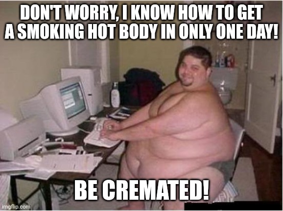Sometimes, having the right solution to a problem does not mean to have to act on it immediately | DON'T WORRY, I KNOW HOW TO GET A SMOKING HOT BODY IN ONLY ONE DAY! BE CREMATED! | image tagged in really fat guy on computer,dad joke,ain't nobody got time for that,overweight,hot guy,sometimes i wonder | made w/ Imgflip meme maker