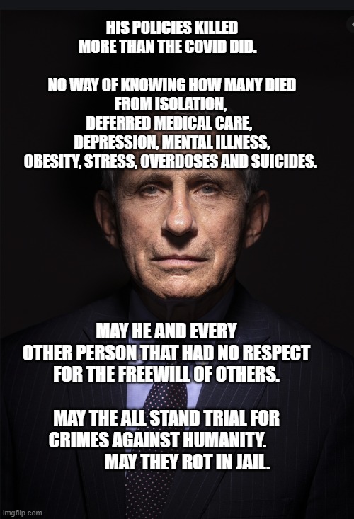 Fauci | HIS POLICIES KILLED MORE THAN THE COVID DID.                               NO WAY OF KNOWING HOW MANY DIED FROM ISOLATION, 
    DEFERRED MEDICAL CARE,       DEPRESSION, MENTAL ILLNESS, OBESITY, STRESS, OVERDOSES AND SUICIDES. MAY HE AND EVERY OTHER PERSON THAT HAD NO RESPECT FOR THE FREEWILL OF OTHERS.                         MAY THE ALL STAND TRIAL FOR CRIMES AGAINST HUMANITY.                   MAY THEY ROT IN JAIL. | image tagged in fauci | made w/ Imgflip meme maker