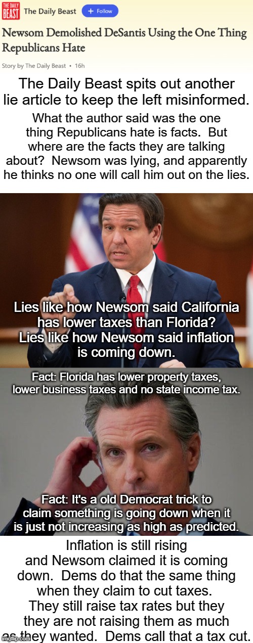 Normal people see DeSantis wiping the floor with Newsom.  Brainwashed people see it the other way around. | The Daily Beast spits out another lie article to keep the left misinformed. What the author said was the one thing Republicans hate is facts.  But where are the facts they are talking about?  Newsom was lying, and apparently he thinks no one will call him out on the lies. Lies like how Newsom said California
has lower taxes than Florida?
Lies like how Newsom said inflation
is coming down. Fact: Florida has lower property taxes, lower business taxes and no state income tax. Fact: It's a old Democrat trick to claim something is going down when it is just not increasing as high as predicted. Inflation is still rising and Newsom claimed it is coming down.  Dems do that the same thing when they claim to cut taxes.  They still raise tax rates but they they are not raising them as much as they wanted.  Dems call that a tax cut. | image tagged in desantis,newsom,lying democrats,desantis used actual facts,the daily beast is dem propaganda | made w/ Imgflip meme maker