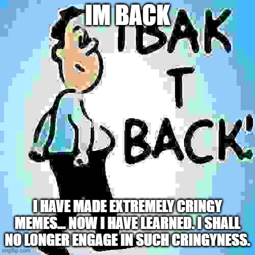 back | IM BACK; I HAVE MADE EXTREMELY CRINGY MEMES... NOW I HAVE LEARNED. I SHALL NO LONGER ENGAGE IN SUCH CRINGYNESS. | image tagged in back to school | made w/ Imgflip meme maker
