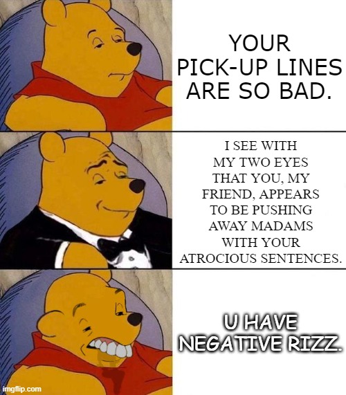 I doubt people say this on a regular basis. | YOUR PICK-UP LINES ARE SO BAD. I SEE WITH MY TWO EYES THAT YOU, MY FRIEND, APPEARS TO BE PUSHING AWAY MADAMS WITH YOUR ATROCIOUS SENTENCES. U HAVE NEGATIVE RIZZ. | image tagged in best better blurst | made w/ Imgflip meme maker