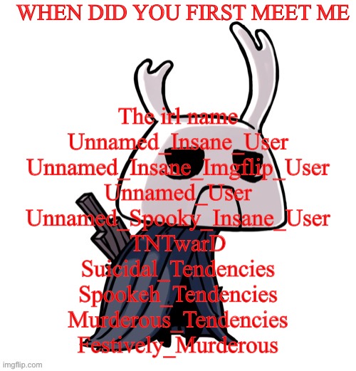 depression | WHEN DID YOU FIRST MEET ME; The irl name
Unnamed_Insane_User
Unnamed_Insane_Imgflip_User
Unnamed_User
Unnamed_Spooky_Insane_User
TNTwarD
Suicidal_Tendencies
Spookeh_Tendencies
Murderous_Tendencies
Festively_Murderous | image tagged in depression | made w/ Imgflip meme maker