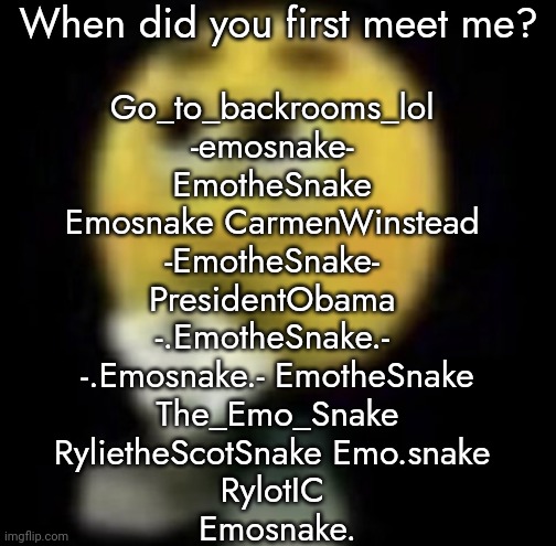 shit | When did you first meet me? Go_to_backrooms_lol 
-emosnake- 
EmotheSnake 
Emosnake CarmenWinstead 
-EmotheSnake- 
PresidentObama 
-.EmotheSnake.- 
-.Emosnake.- EmotheSnake
The_Emo_Snake
RylietheScotSnake Emo.snake 
RylotIC 
Emosnake. | image tagged in shit | made w/ Imgflip meme maker