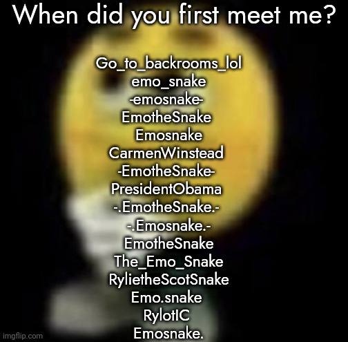 shit | When did you first meet me? Go_to_backrooms_lol
emo_snake
-emosnake- 
EmotheSnake 
Emosnake
CarmenWinstead 
-EmotheSnake- 
PresidentObama 
-.EmotheSnake.- 
-.Emosnake.-
EmotheSnake
The_Emo_Snake
RylietheScotSnake
Emo.snake 
RylotIC 
Emosnake. | image tagged in shit | made w/ Imgflip meme maker