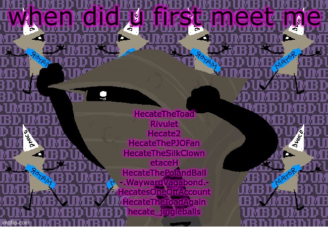 prob missing a few | when did u first meet me; HecateTheToad
Rivulet
Hecate2
HecateThePJOFan
HecateTheSilkClown
etaceH
HecateThePolandBall
-.WaywardVagabond.-
HecatesOneOffAccount
HecateTheToadAgain
hecate_jingleballs | image tagged in me fr | made w/ Imgflip meme maker