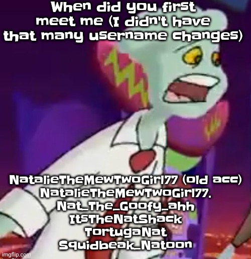 Yeah | When did you first meet me (I didn't have that many username changes); NatalieTheMewTwoGirl77 (old acc)

NatalieTheMewTwoGirl77.

Nat_The_Goofy_ahh

ItsTheNatShack

TortugaNat

Squidbeak_Natoon | image tagged in this shit is not weed | made w/ Imgflip meme maker