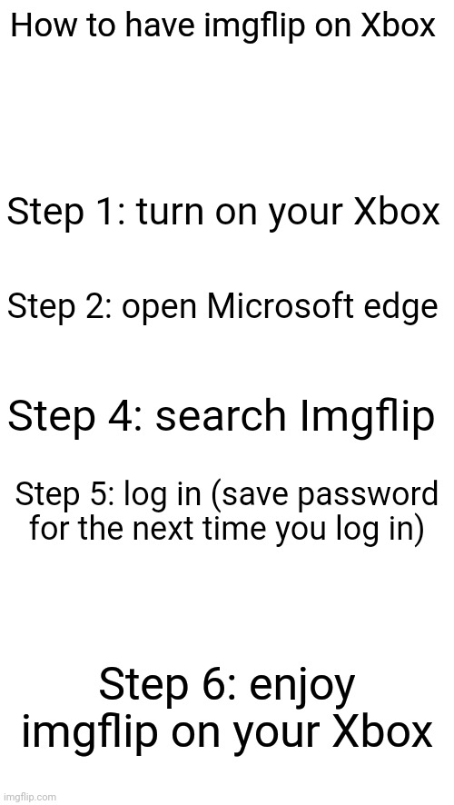 How to have imgflip on Xbox; Step 1: turn on your Xbox; Step 2: open Microsoft edge; Step 4: search Imgflip; Step 5: log in (save password for the next time you log in); Step 6: enjoy imgflip on your Xbox | image tagged in blank white template | made w/ Imgflip meme maker