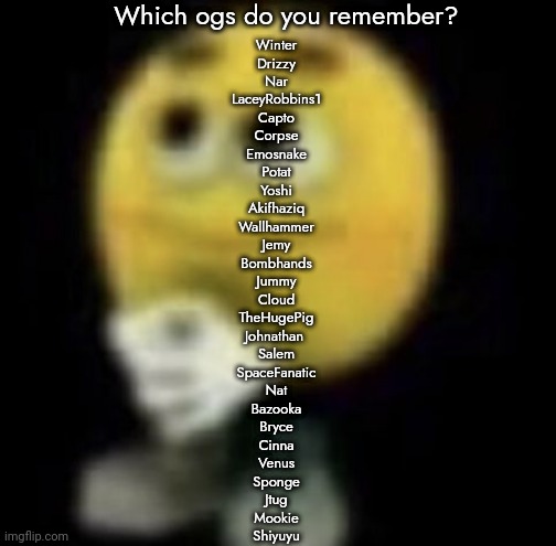 Part 1 | Which ogs do you remember? Winter
Drizzy
Nar
LaceyRobbins1
Capto
Corpse
Emosnake
Potat
Yoshi
Akifhaziq
Wallhammer
Jemy
Bombhands
Jummy
Cloud
TheHugePig
Johnathan 
Salem
SpaceFanatic
Nat
Bazooka
Bryce
Cinna
Venus
Sponge
Jtug
Mookie
Shiyuyu | image tagged in shit | made w/ Imgflip meme maker