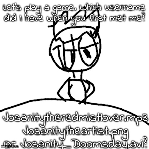 Only REAL ONES rember the FIRST ONE!!! (Inspired by what Nat did) | Let's play a game. Which username did I have when you first met me? Josanitytheredmistlover.mp3
Josanitytheartist.png
Or Josanity_Doomsday.avi? | image tagged in sorry for stealing,the idea,from you nat | made w/ Imgflip meme maker