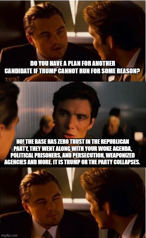 One last election | DO YOU HAVE A PLAN FOR ANOTHER CANDIDATE IF TRUMP CANNOT RUN FOR SOME REASON? NO! THE BASE HAS ZERO TRUST IN THE REPUBLICAN PARTY, THEY WENT ALONG WITH YOUR WOKE AGENDA, POLITICAL PRISONERS, AND PERSECUTION, WEAPONIZED AGENCIES AND MORE. IT IS TRUMP OR THE PARTY COLLAPSES. | image tagged in memes,inception,democrat war on america,no trust in parties,trump or collapse,last election | made w/ Imgflip meme maker