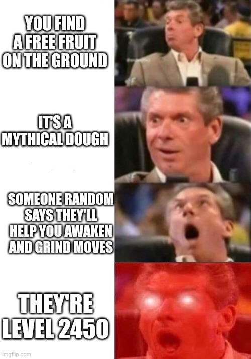 Mr. McMahon reaction | YOU FIND A FREE FRUIT ON THE GROUND; IT'S A MYTHICAL DOUGH; SOMEONE RANDOM SAYS THEY'LL HELP YOU AWAKEN AND GRIND MOVES; THEY'RE LEVEL 2450 | image tagged in mr mcmahon reaction | made w/ Imgflip meme maker