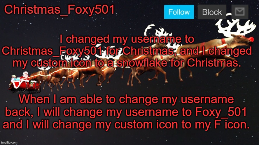 Christmas_Foxy501 announcement template | I changed my username to Christmas_Foxy501 for Christmas, and I changed my custom icon to a snowflake for Christmas. When I am able to change my username back, I will change my username to Foxy_501 and I will change my custom icon to my F icon. | image tagged in christmas_foxy501 announcement template | made w/ Imgflip meme maker