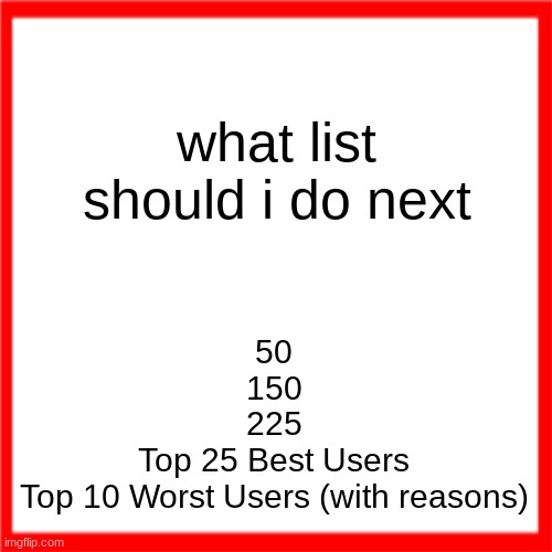 poll in comments | what list should i do next; 50
150
225
Top 25 Best Users
Top 10 Worst Users (with reasons) | image tagged in red box | made w/ Imgflip meme maker
