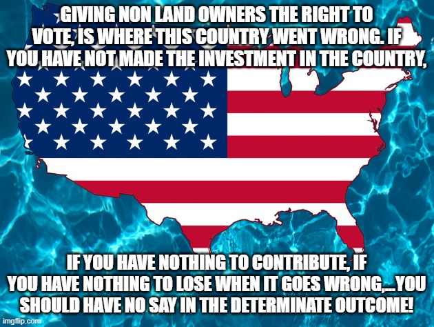 Our First Mistake | GIVING NON LAND OWNERS THE RIGHT TO VOTE, IS WHERE THIS COUNTRY WENT WRONG. IF YOU HAVE NOT MADE THE INVESTMENT IN THE COUNTRY, IF YOU HAVE NOTHING TO CONTRIBUTE, IF YOU HAVE NOTHING TO LOSE WHEN IT GOES WRONG,...YOU SHOULD HAVE NO SAY IN THE DETERMINATE OUTCOME! | image tagged in usa,united states,united states of america,america,america first,freedom | made w/ Imgflip meme maker