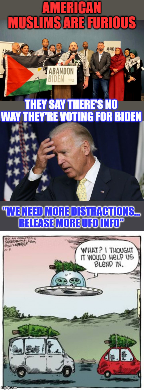 "The anger in our community is beyond belief. Most of us actually voted for Biden in 2020." | AMERICAN MUSLIMS ARE FURIOUS; THEY SAY THERE'S NO WAY THEY'RE VOTING FOR BIDEN; "WE NEED MORE DISTRACTIONS... RELEASE MORE UFO INFO" | image tagged in joe biden worries,muslims,time to abandon ship | made w/ Imgflip meme maker