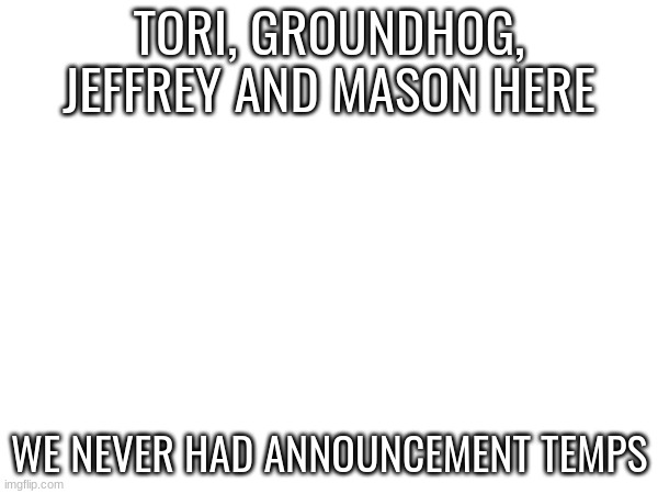 TORI, GROUNDHOG, JEFFREY AND MASON HERE; WE NEVER HAD ANNOUNCEMENT TEMPS | made w/ Imgflip meme maker