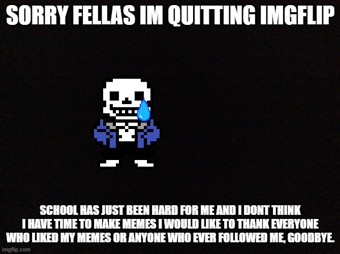 I'm quitting:( | SORRY FELLAS IM QUITTING IMGFLIP; SCHOOL HAS JUST BEEN HARD FOR ME AND I DONT THINK I HAVE TIME TO MAKE MEMES I WOULD LIKE TO THANK EVERYONE WHO LIKED MY MEMES OR ANYONE WHO EVER FOLLOWED ME, GOODBYE. | image tagged in black image | made w/ Imgflip meme maker