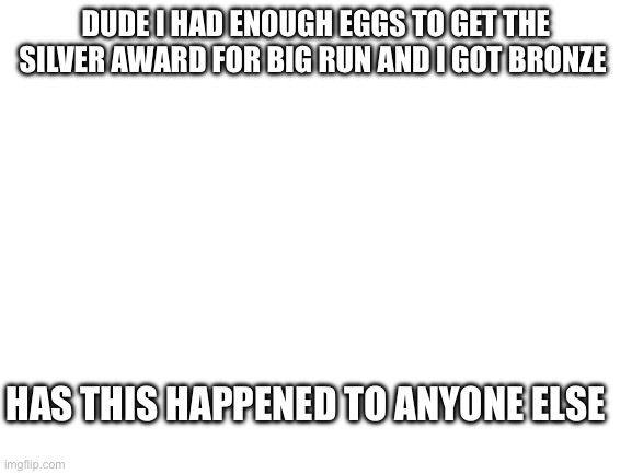 Blank White Template | DUDE I HAD ENOUGH EGGS TO GET THE SILVER AWARD FOR BIG RUN AND I GOT BRONZE; HAS THIS HAPPENED TO ANYONE ELSE | image tagged in blank white template | made w/ Imgflip meme maker