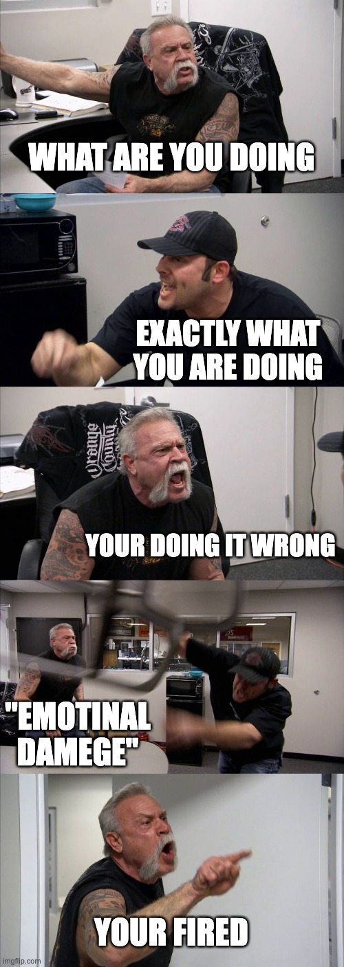 American Chopper Argument Meme | WHAT ARE YOU DOING; EXACTLY WHAT YOU ARE DOING; YOUR DOING IT WRONG; "EMOTINAL DAMEGE"; YOUR FIRED | image tagged in memes,american chopper argument | made w/ Imgflip meme maker