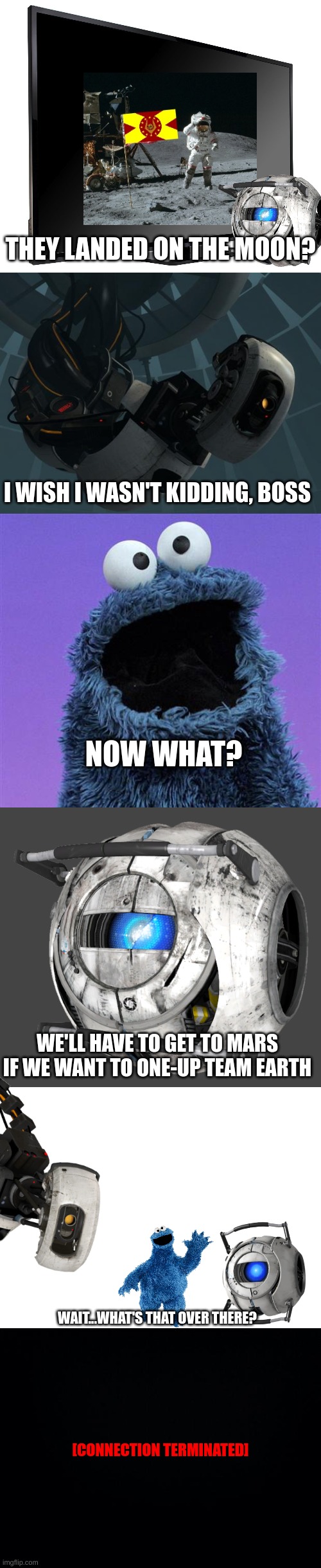 leaked_footage_of_wheatley_base.mp4 | THEY LANDED ON THE MOON? I WISH I WASN'T KIDDING, BOSS; NOW WHAT? WE'LL HAVE TO GET TO MARS IF WE WANT TO ONE-UP TEAM EARTH; WAIT...WHAT'S THAT OVER THERE? [CONNECTION TERMINATED] | image tagged in television tv,glados,cookie monster,wheatley,blank white template,black background | made w/ Imgflip meme maker