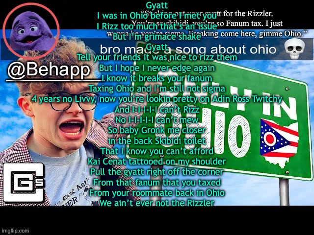 I am a true skibidi Ohio sigma rizzler and nobody can stop me from mewing | Gyatt
I was in Ohio before I met you
I Rizz too much that’s an issue
But I’m grimace shake
Gyatt
Tell your friends it was nice to rizz them
But I hope I never edge again
I know it breaks your fanum
Taxing Ohio and I’m still not sigma
4 years no Livvy, now you’re lookin pretty on Adin Ross Twitchy
And I-I-I-I-I can’t Rizz
No I-I-I-I-I can’t mew
So baby Gronk me closer
in the back Skibidi toilet
That I know you can’t afford
Kai Cenat tattooed on my shoulder
Pull the gyatt right off the corner
From that fanum that you taxed
From your roommate back in Ohio
We ain’t ever not the Rizzler | image tagged in really shit temp | made w/ Imgflip meme maker