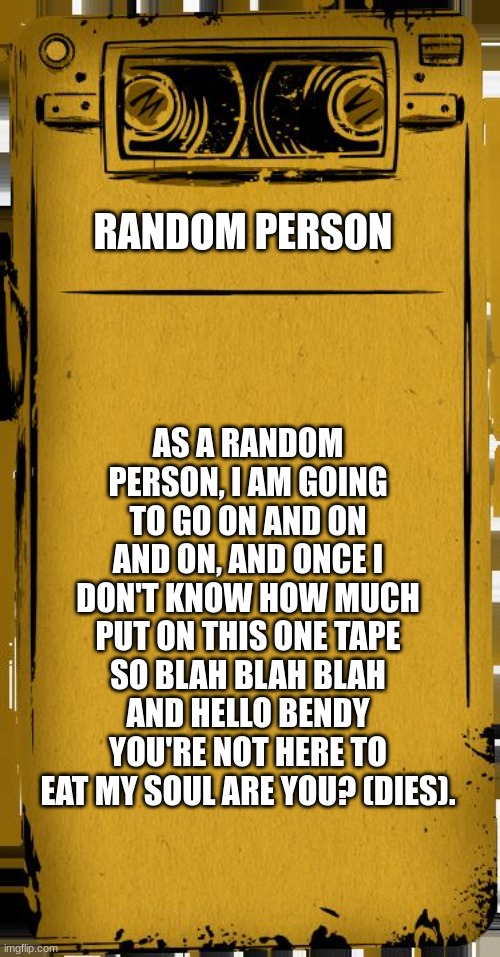 meme | RANDOM PERSON; AS A RANDOM PERSON, I AM GOING TO GO ON AND ON AND ON, AND ONCE I DON'T KNOW HOW MUCH PUT ON THIS ONE TAPE SO BLAH BLAH BLAH AND HELLO BENDY YOU'RE NOT HERE TO EAT MY SOUL ARE YOU? (DIES). | image tagged in bendy audio | made w/ Imgflip meme maker