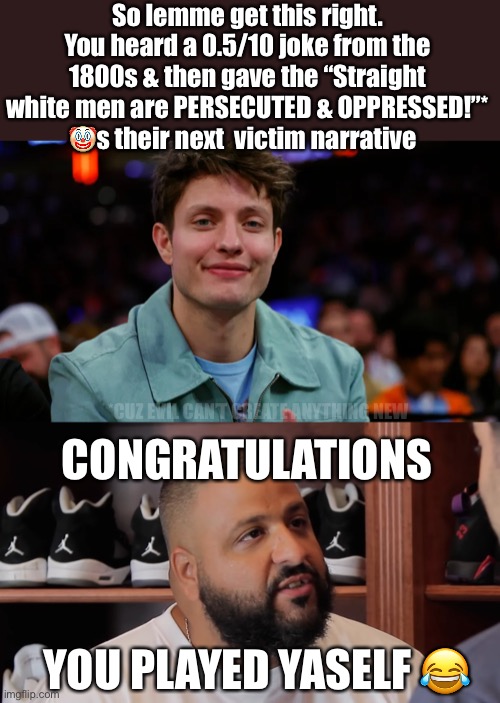 Comedy!!! | So lemme get this right. You heard a 0.5/10 joke from the 1800s & then gave the “Straight white men are PERSECUTED & OPPRESSED!”* 🤡s their next  victim narrative; *CUZ EVIL CAN’T CREATE ANYTHING NEW; CONGRATULATIONS; YOU PLAYED YASELF 😂 | image tagged in conservatives,love,agenda,comedy | made w/ Imgflip meme maker