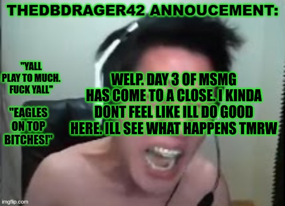 but /srs i cant keep up this act forever | WELP. DAY 3 OF MSMG HAS COME TO A CLOSE. I KINDA DONT FEEL LIKE ILL DO GOOD HERE. ILL SEE WHAT HAPPENS TMRW | image tagged in thedbdrager42s annoucement template | made w/ Imgflip meme maker