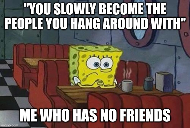 fr | "YOU SLOWLY BECOME THE PEOPLE YOU HANG AROUND WITH"; ME WHO HAS NO FRIENDS | image tagged in spongebob coffee | made w/ Imgflip meme maker