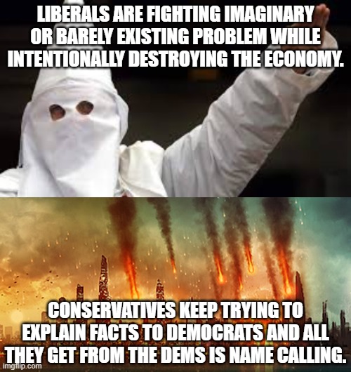 Enough is enough already.  Dems, please!  Stop and take a look at the real suffering and misery your party has caused. | LIBERALS ARE FIGHTING IMAGINARY OR BARELY EXISTING PROBLEM WHILE INTENTIONALLY DESTROYING THE ECONOMY. CONSERVATIVES KEEP TRYING TO EXPLAIN FACTS TO DEMOCRATS AND ALL THEY GET FROM THE DEMS IS NAME CALLING. | image tagged in dems are destroying the poor,dems are devastating the middle class,dems refuse to see the trail of bodies they leave behind | made w/ Imgflip meme maker