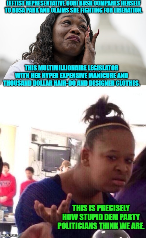 Stop and think things through, Dem Party voters.  For ONCE, stop and think things through. | LEFTIST REPRESENTATIVE CORI BUSH COMPARES HERSELF TO ROSA PARK AND CLAIMS SHE FIGHTING FOR LIBERATION. THIS MULTIMILLIONAIRE LEGISLATOR WITH HER HYPER EXPENSIVE MANICURE AND THOUSAND DOLLAR HAIR-DO AND DESIGNER CLOTHES. THIS IS PRECISELY HOW STUPID DEM PARTY POLITICIANS THINK WE ARE. | image tagged in yep | made w/ Imgflip meme maker