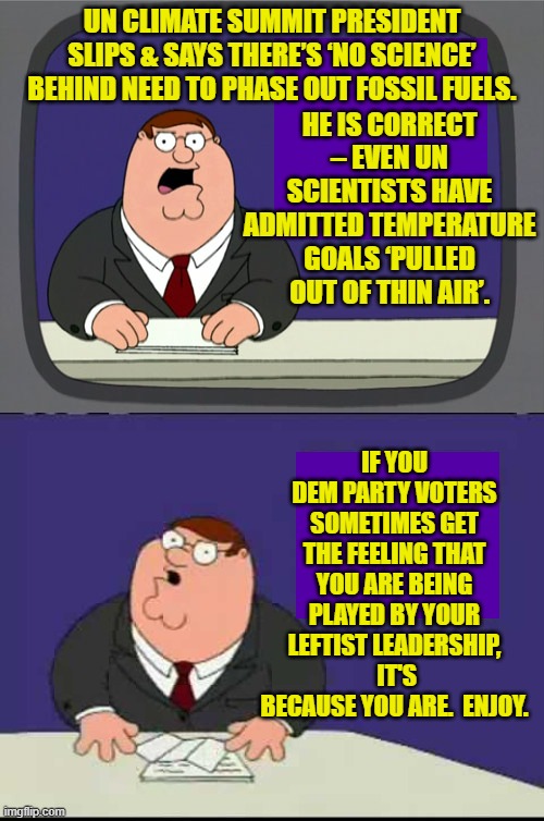 Of course the truth means nothing to leftists, because they are fanatics and emotional junkies. | HE IS CORRECT – EVEN UN SCIENTISTS HAVE ADMITTED TEMPERATURE GOALS ‘PULLED OUT OF THIN AIR’. UN CLIMATE SUMMIT PRESIDENT SLIPS & SAYS THERE’S ‘NO SCIENCE’ BEHIND NEED TO PHASE OUT FOSSIL FUELS. IF YOU DEM PARTY VOTERS SOMETIMES GET THE FEELING THAT YOU ARE BEING PLAYED BY YOUR LEFTIST LEADERSHIP,  IT'S BECAUSE YOU ARE.  ENJOY. | image tagged in peter griffin news | made w/ Imgflip meme maker