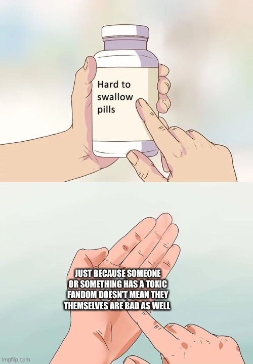 I may be wrong | JUST BECAUSE SOMEONE OR SOMETHING HAS A TOXIC FANDOM DOESN’T MEAN THEY THEMSELVES ARE BAD AS WELL | image tagged in memes,hard to swallow pills | made w/ Imgflip meme maker