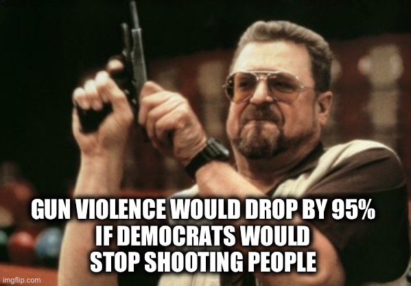 Gun grabbers can start by taking the Left’s guns | GUN VIOLENCE WOULD DROP BY 95% 
IF DEMOCRATS WOULD 
STOP SHOOTING PEOPLE | image tagged in memes,am i the only one around here | made w/ Imgflip meme maker
