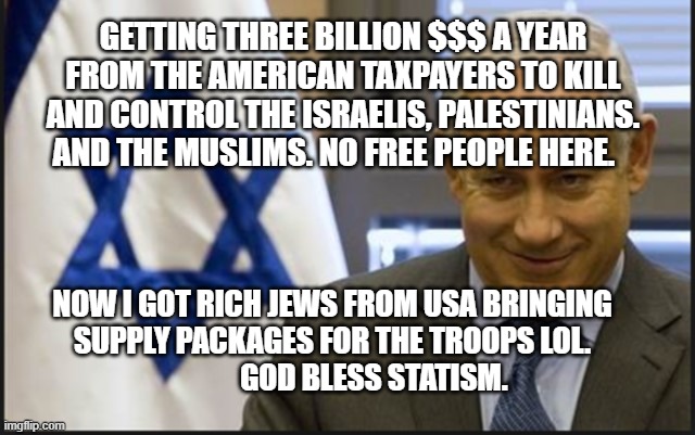Israel Netanyahu | GETTING THREE BILLION $$$ A YEAR FROM THE AMERICAN TAXPAYERS TO KILL AND CONTROL THE ISRAELIS, PALESTINIANS. AND THE MUSLIMS. NO FREE PEOPLE HERE. NOW I GOT RICH JEWS FROM USA BRINGING SUPPLY PACKAGES FOR THE TROOPS LOL.                   GOD BLESS STATISM. | image tagged in israel netanyahu | made w/ Imgflip meme maker
