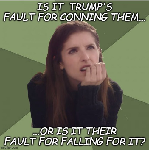 Philosophanna | IS IT  TRUMP'S FAULT FOR CONNING THEM... ...OR IS IT THEIR FAULT FOR FALLING FOR IT? | image tagged in philosophanna | made w/ Imgflip meme maker